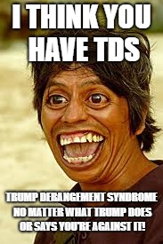Crazy man | I THINK YOU HAVE TDS; TRUMP DERANGEMENT SYNDROME NO MATTER WHAT TRUMP DOES OR SAYS YOU'RE AGAINST IT! | image tagged in crazy man | made w/ Imgflip meme maker