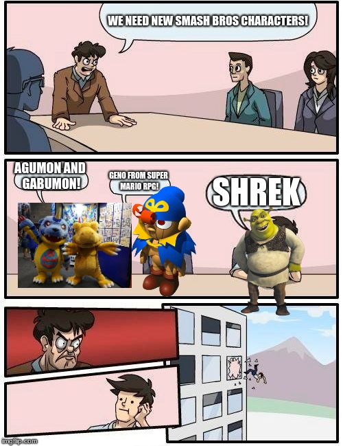 Boardroom Meeting Suggestion Meme | WE NEED NEW SMASH BROS CHARACTERS! AGUMON AND GABUMON! GENO FROM SUPER MARIO RPG! SHREK | image tagged in memes,boardroom meeting suggestion | made w/ Imgflip meme maker