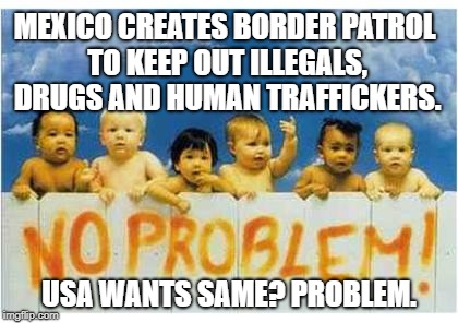 New Mexican President To Create Border Force To Stop Illegal Immigrants, Drugs From Central America | MEXICO CREATES BORDER PATROL TO KEEP OUT ILLEGALS, DRUGS AND HUMAN TRAFFICKERS. USA WANTS SAME? PROBLEM. | image tagged in mexico,border wall,borders,border patrol,ice,illegals | made w/ Imgflip meme maker