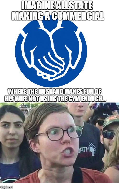 War on Women, you say? | IMAGINE ALLSTATE MAKING A COMMERCIAL; WHERE THE HUSBAND MAKES FUN OF HIS WIFE NOT USING THE GYM ENOUGH... | image tagged in angry feminist | made w/ Imgflip meme maker