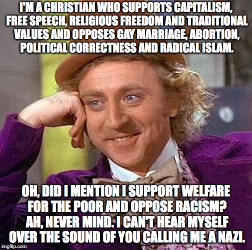 Creepy Condescending Wonka Meme | I'M A CHRISTIAN WHO SUPPORTS CAPITALISM, FREE SPEECH, RELIGIOUS FREEDOM AND TRADITIONAL VALUES AND OPPOSES GAY MARRIAGE, ABORTION, POLITICAL CORRECTNESS AND RADICAL ISLAM. OH, DID I MENTION I SUPPORT WELFARE FOR THE POOR AND OPPOSE RACISM? AH, NEVER MIND. I CAN'T HEAR MYSELF OVER THE SOUND OF YOU CALLING ME A NAZI. | image tagged in memes,creepy condescending wonka,funny,political memes | made w/ Imgflip meme maker