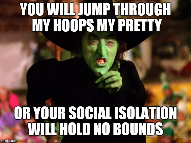 wicked witch  | YOU WILL JUMP THROUGH MY HOOPS MY PRETTY; OR YOUR SOCIAL ISOLATION WILL HOLD NO BOUNDS | image tagged in wicked witch | made w/ Imgflip meme maker
