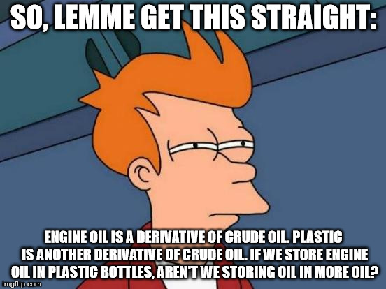 Deep thoughts while working at an oil change place | SO, LEMME GET THIS STRAIGHT:; ENGINE OIL IS A DERIVATIVE OF CRUDE OIL. PLASTIC IS ANOTHER DERIVATIVE OF CRUDE OIL. IF WE STORE ENGINE OIL IN PLASTIC BOTTLES, AREN'T WE STORING OIL IN MORE OIL? | image tagged in memes,futurama fry | made w/ Imgflip meme maker