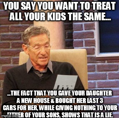 Parents are so full of it... | YOU SAY YOU WANT TO TREAT ALL YOUR KIDS THE SAME... ...THE FACT THAT YOU GAVE YOUR DAUGHTER A NEW HOUSE & BOUGHT HER LAST 3 CARS FOR HER, WHILE GIVING NOTHING TO YOUR EITHER OF YOUR SONS, SHOWS THAT IS A LIE. | image tagged in memes,maury lie detector,kids,parents,giving | made w/ Imgflip meme maker