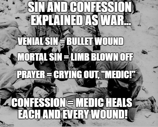 Sin and Confession Explained as War | SIN AND CONFESSION EXPLAINED AS WAR... VENIAL SIN = BULLET WOUND; MORTAL SIN = LIMB BLOWN OFF; PRAYER = CRYING OUT, "MEDIC!"; CONFESSION = MEDIC HEALS EACH AND EVERY WOUND! | image tagged in war,confession,catholic,soldiers,christianity,jesus | made w/ Imgflip meme maker