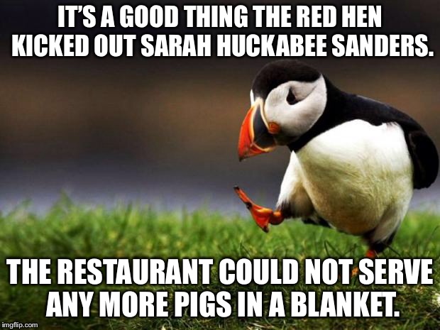 Pig in a blanket | IT’S A GOOD THING THE RED HEN KICKED OUT SARAH HUCKABEE SANDERS. THE RESTAURANT COULD NOT SERVE ANY MORE PIGS IN A BLANKET. | image tagged in memes,unpopular opinion puffin,sarah huckabee sanders,red hen,food fight,pig | made w/ Imgflip meme maker