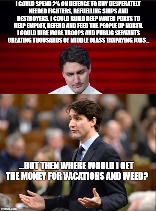 Trudeau's priorities | I COULD SPEND 2% ON DEFENCE TO BUY DESPERATELY NEEDED FIGHTERS, REFUELLING SHIPS AND DESTROYERS. I COULD BUILD DEEP WATER PORTS TO HELP EMPLOY, DEFEND AND FEED THE PEOPLE UP NORTH. I COULD HIRE MORE TROOPS AND PUBLIC SERVANTS CREATING THOUSANDS OF MIDDLE CLASS TAXPAYING JOBS... ...BUT THEN WHERE WOULD I GET THE MONEY FOR VACATIONS AND WEED? | image tagged in justin trudeau,nato,liberalism is a mental disorder,stupid liberals,government corruption | made w/ Imgflip meme maker