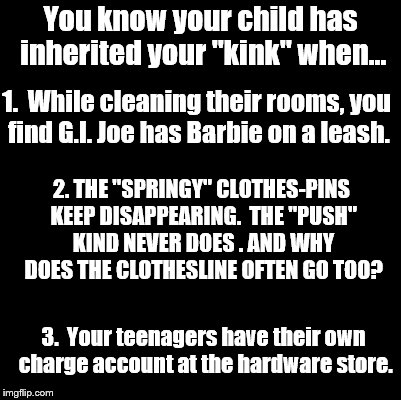 For the record...I have no children of my own.  I'm just passing this along :) | You know your child has inherited your "kink" when... 1.  While cleaning their rooms, you find G.I. Joe has Barbie on a leash. 2. THE "SPRINGY" CLOTHES-PINS KEEP DISAPPEARING.  THE "PUSH" KIND NEVER DOES . AND WHY DOES THE CLOTHESLINE OFTEN GO TOO? 3.  Your teenagers have their own charge account at the hardware store. | image tagged in blank | made w/ Imgflip meme maker