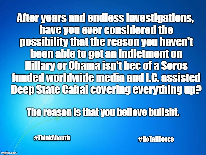 Deep State | After years and endless investigations, have you ever considered the possibility that the reason you haven't been able to get an indictment on Hillary or Obama isn't bec of a Soros funded worldwide media and I.C. assisted  Deep State Cabal covering everything up? The reason is that you believe bullsht. #NoTallFoxes; #ThinkAboutIt | image tagged in deep state,soros,hillary,cabal | made w/ Imgflip meme maker
