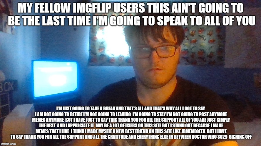 important | MY FELLOW IMGFLIP USERS THIS AIN'T GOING TO BE THE LAST TIME I'M GOING TO SPEAK TO ALL OF YOU; I'M JUST GOING TO TAKE A BREAK AND THAT'S ALL AND THAT'S WHY ALL I GOT TO SAY I AM NOT GOING TO RETIRE I'M NOT GOING TO LEAVING 
I'M GOING TO STAY I'M NOT GOING TO POST ANYMORE MEMES ANYMORE 
BUT I HAVE JUST TO SAY THIS THANK YOU FOR ALL THE SUPPORT ALL OF YOU ARE JUST SIMPLY THE BEST  AND I APPRECIATE IT  MAY BE A LOT OF USERS ON THIS SITE BUT I STAND OUT BECAUSE I MADE MEMES THAT I LIKE 
I THINK I MADE MYSELF A NEW BEST FRIEND ON THIS SITE LIKE JBMEMEGEEK  BUT I HAVE TO SAY THANK YOU FOR ALL THE SUPPORT AND ALL THE GRATITUDE AND EVERYTHING ELSE IN BETWEEN DOCTOR WHO 3029  SIGNING OFF | image tagged in jbmemegeek,funny memes | made w/ Imgflip meme maker