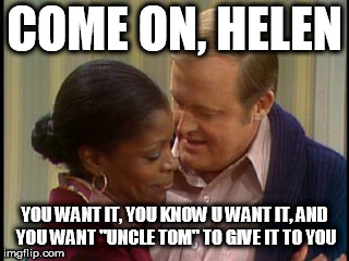 COME ON, HELEN YOU WANT IT, YOU KNOW U WANT IT, AND YOU WANT "UNCLE TOM" TO GIVE IT TO YOU | made w/ Imgflip meme maker