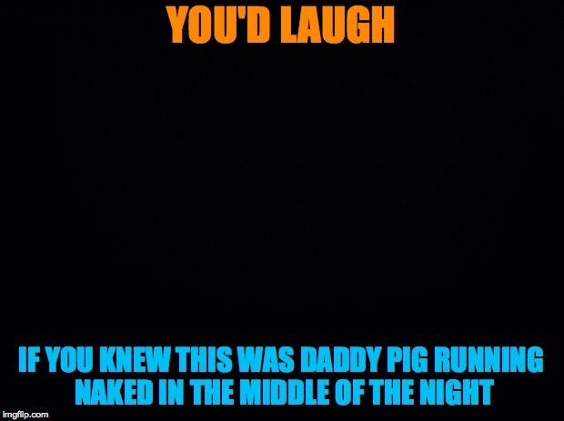 daddy pig | YOU'D LAUGH; IF YOU KNEW THIS WAS DADDY PIG RUNNING NAKED IN THE MIDDLE OF THE NIGHT | image tagged in black background,peppa pig,who's your daddy | made w/ Imgflip meme maker