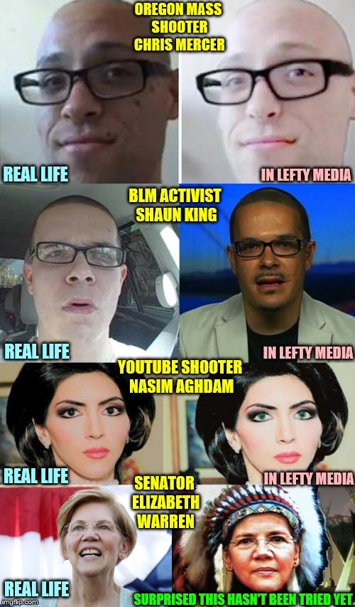 At this point, I'd put nothing past them. |  OREGON MASS SHOOTER CHRIS MERCER; IN LEFTY MEDIA; REAL LIFE; BLM ACTIVIST SHAUN KING; IN LEFTY MEDIA; REAL LIFE; YOUTUBE SHOOTER NASIM AGHDAM; IN LEFTY MEDIA; REAL LIFE; SENATOR ELIZABETH WARREN; REAL LIFE; SURPRISED THIS HASN'T BEEN TRIED YET | image tagged in phunny,memes,elizabeth warren,pocahontas,liberal media,this meme took like 10 hours to design and craft | made w/ Imgflip meme maker