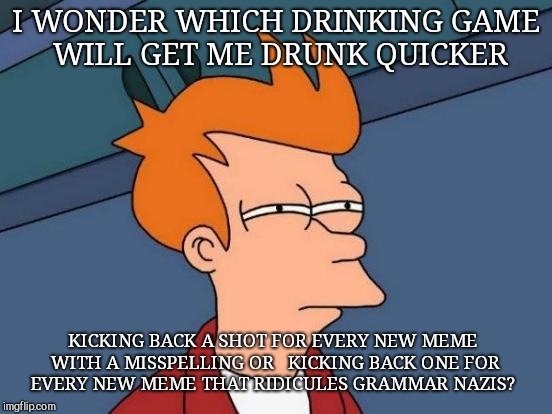 Futurama Fry Meme | I WONDER WHICH DRINKING GAME WILL GET ME DRUNK QUICKER; KICKING BACK A SHOT FOR EVERY NEW MEME WITH A MISSPELLING OR  
KICKING BACK ONE FOR EVERY NEW MEME THAT RIDICULES GRAMMAR NAZIS? | image tagged in memes,futurama fry | made w/ Imgflip meme maker