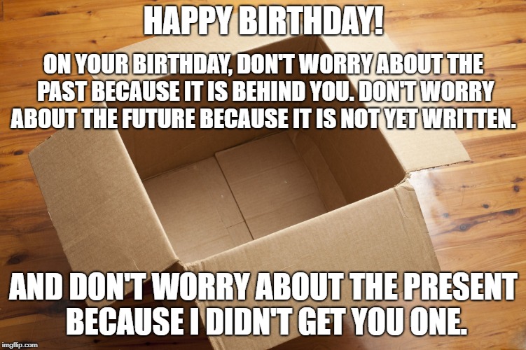 Empty Box | HAPPY BIRTHDAY! ON YOUR BIRTHDAY, DON'T WORRY ABOUT THE PAST BECAUSE IT IS BEHIND YOU. DON'T WORRY ABOUT THE FUTURE BECAUSE IT IS NOT YET WRITTEN. AND DON'T WORRY ABOUT THE PRESENT BECAUSE I DIDN'T GET YOU ONE. | image tagged in empty box | made w/ Imgflip meme maker