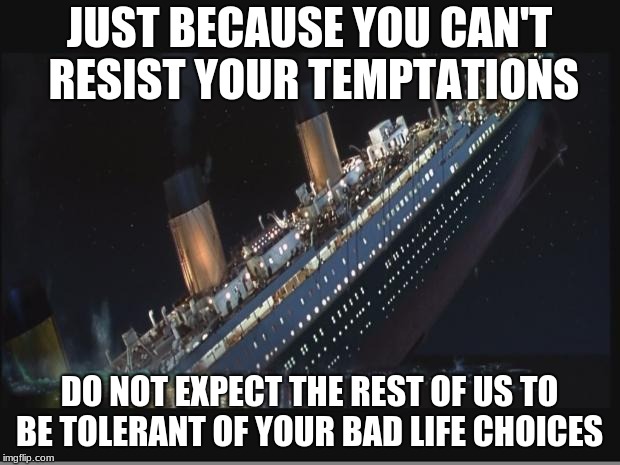 Titanic Sinking | JUST BECAUSE YOU CAN'T RESIST YOUR TEMPTATIONS; DO NOT EXPECT THE REST OF US TO BE TOLERANT OF YOUR BAD LIFE CHOICES | image tagged in titanic sinking | made w/ Imgflip meme maker