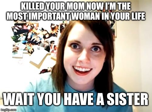 Overly Attached Girlfriend Meme | KILLED YOUR MOM NOW I’M THE MOST IMPORTANT WOMAN IN YOUR LIFE; WAIT YOU HAVE A SISTER | image tagged in memes,overly attached girlfriend | made w/ Imgflip meme maker