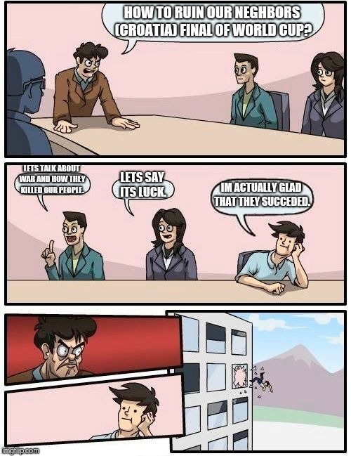 Boardroom Meeting Suggestion Meme | HOW TO RUIN OUR NEGHBORS (CROATIA) FINAL OF WORLD CUP? LETS TALK ABOUT WAR AND HOW THEY KILLED OUR PEOPLE. LETS SAY ITS LUCK. IM ACTUALLY GLAD THAT THEY SUCCEDED. | image tagged in memes,boardroom meeting suggestion | made w/ Imgflip meme maker
