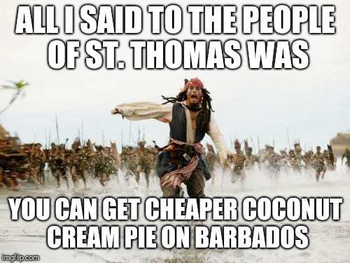 Jack Sparrow Being Chased Meme | ALL I SAID TO THE PEOPLE OF ST. THOMAS WAS YOU CAN GET CHEAPER COCONUT CREAM PIE ON BARBADOS | image tagged in memes,jack sparrow being chased | made w/ Imgflip meme maker