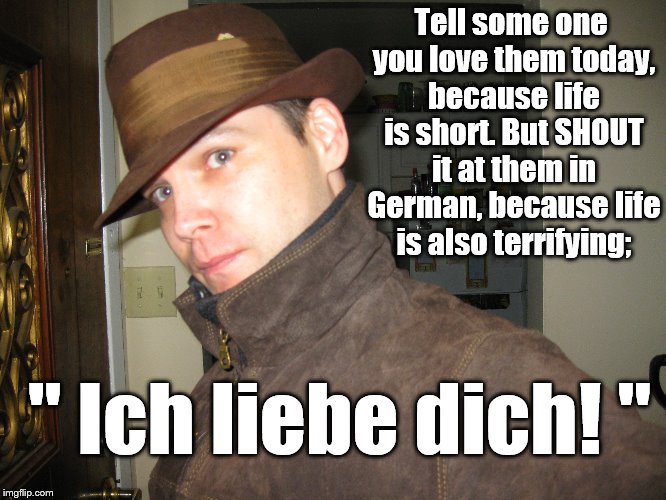 Terrifying Love | Tell some one you love them today, because life is short. But SHOUT it at them in German, because life is also terrifying;; " Ich liebe dich! " | image tagged in shouting love | made w/ Imgflip meme maker