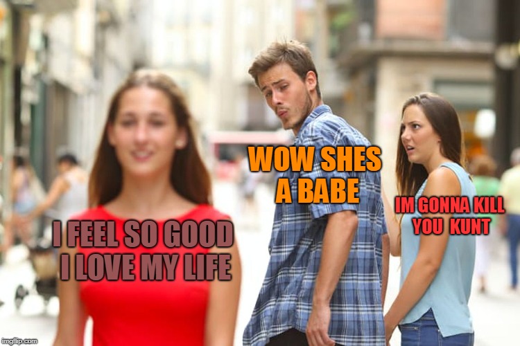 just a compliment ffs | WOW SHES A BABE; IM GONNA KILL YOU  KUNT; I FEEL SO GOOD I LOVE MY LIFE | image tagged in memes,distracted boyfriend | made w/ Imgflip meme maker
