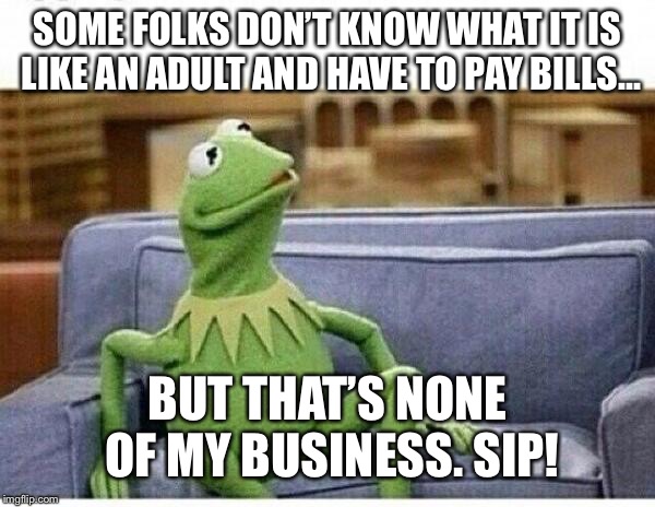 KERMIT | SOME FOLKS DON’T KNOW WHAT IT IS LIKE AN ADULT AND HAVE TO PAY BILLS... BUT THAT’S NONE OF MY BUSINESS. SIP! | image tagged in kermit | made w/ Imgflip meme maker