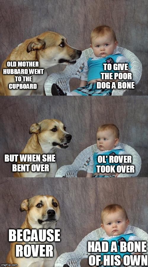 Dad Joke Dog | OLD MOTHER HUBBARD
WENT TO THE CUPBOARD; TO GIVE THE POOR DOG A BONE; BUT WHEN SHE BENT OVER; OL' ROVER TOOK OVER; BECAUSE ROVER; HAD A BONE OF HIS OWN | image tagged in memes,dad joke dog | made w/ Imgflip meme maker