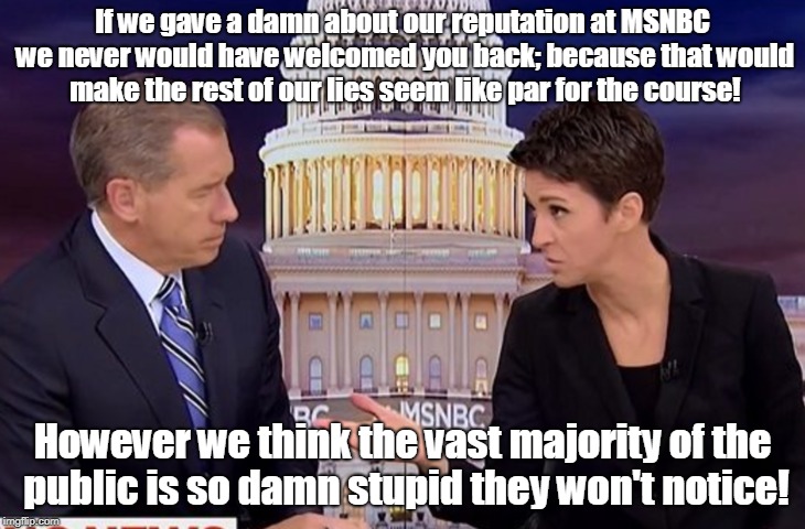 MSNBC doesn't even pretend to be sincere anymore! | If we gave a damn about our reputation at MSNBC we never would have welcomed you back; because that would make the rest of our lies seem like par for the course! However we think the vast majority of the public is so damn stupid they won't notice! | image tagged in msnbc,rachel maddow,brian williams,biased media,propaganda | made w/ Imgflip meme maker