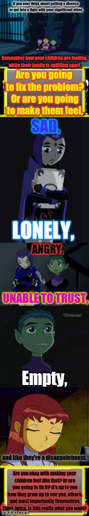 Stop for a minute,and think about how getting a divorce will impact your children. | If you ever think about getting a divorce or get into a fight with your significant other, Remember how your children are feeling, while their family is splitting apart. Are you going to fix the problem? Or are you going to make them feel, SAD, LONELY, ANGRY, UNABLE TO TRUST, Empty, and like they're a disappointment. Are you okay with making your children feel like that? Or are you going to fix it? It's up to you how they grow up to see you, others, and most importantly themselves. Think twice, is this really what you want? | image tagged in teen titans,domestic violence,divorce,children,emotions,aftermath | made w/ Imgflip meme maker