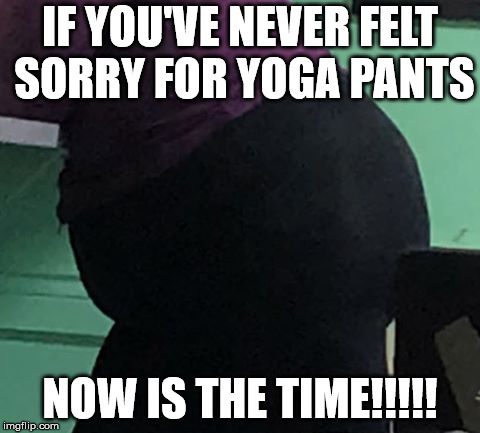 fat chick in yoga pants! | IF YOU'VE NEVER FELT SORRY FOR YOGA PANTS; NOW IS THE TIME!!!!! | image tagged in yoga pants fat girl | made w/ Imgflip meme maker