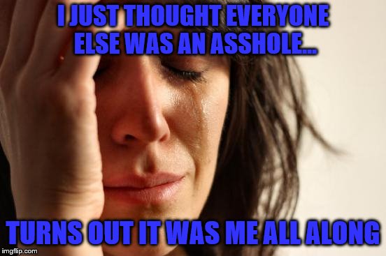 First World Problems Meme | I JUST THOUGHT EVERYONE ELSE WAS AN ASSHOLE... TURNS OUT IT WAS ME ALL ALONG | image tagged in memes,first world problems | made w/ Imgflip meme maker