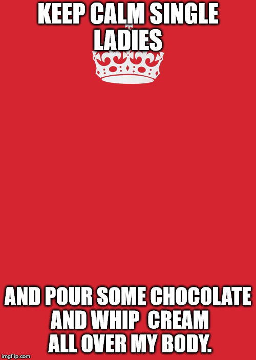 Keep Calm And Carry On Red Meme | KEEP CALM SINGLE LADIES; AND POUR SOME CHOCOLATE AND WHIP  CREAM ALL OVER MY BODY. | image tagged in memes,keep calm and carry on red | made w/ Imgflip meme maker