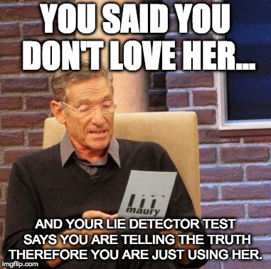 Maury Lie Detector Meme | YOU SAID YOU DON'T LOVE HER... AND YOUR LIE DETECTOR TEST SAYS YOU ARE TELLING THE TRUTH THEREFORE YOU ARE JUST USING HER. | image tagged in memes,maury lie detector | made w/ Imgflip meme maker