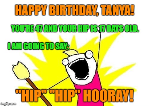 X All The Y Meme | HAPPY BIRTHDAY, TANYA! YOU'RE 47 AND YOUR HIP IS 17 DAYS OLD. I AM GOING TO SAY:; "HIP" "HIP" HOORAY! | image tagged in memes,x all the y | made w/ Imgflip meme maker
