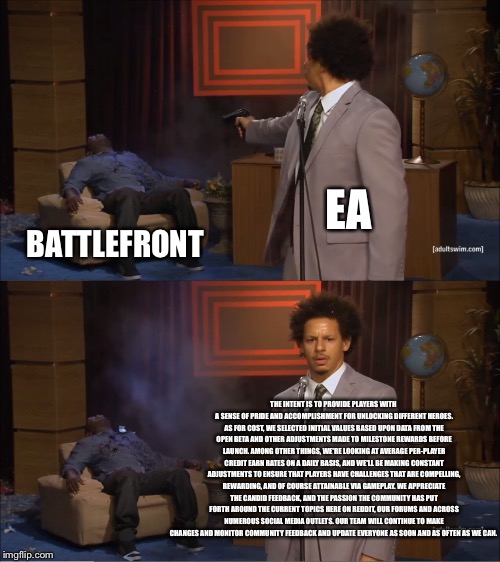Who Killed Hannibal | EA; BATTLEFRONT; THE INTENT IS TO PROVIDE PLAYERS WITH A SENSE OF PRIDE AND ACCOMPLISHMENT FOR UNLOCKING DIFFERENT HEROES. AS FOR COST, WE SELECTED INITIAL VALUES BASED UPON DATA FROM THE OPEN BETA AND OTHER ADJUSTMENTS MADE TO MILESTONE REWARDS BEFORE LAUNCH. AMONG OTHER THINGS, WE'RE LOOKING AT AVERAGE PER-PLAYER CREDIT EARN RATES ON A DAILY BASIS, AND WE'LL BE MAKING CONSTANT ADJUSTMENTS TO ENSURE THAT PLAYERS HAVE CHALLENGES THAT ARE COMPELLING, REWARDING, AND OF COURSE ATTAINABLE VIA GAMEPLAY. WE APPRECIATE THE CANDID FEEDBACK, AND THE PASSION THE COMMUNITY HAS PUT FORTH AROUND THE CURRENT TOPICS HERE ON REDDIT, OUR FORUMS AND ACROSS NUMEROUS SOCIAL MEDIA OUTLETS. OUR TEAM WILL CONTINUE TO MAKE CHANGES AND MONITOR COMMUNITY FEEDBACK AND UPDATE EVERYONE AS SOON AND AS OFTEN AS WE CAN. | image tagged in memes,who killed hannibal | made w/ Imgflip meme maker