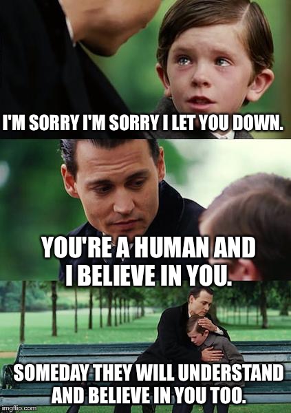 Finding Neverland Meme | I'M SORRY I'M SORRY I LET YOU DOWN. YOU'RE A HUMAN AND I BELIEVE IN YOU. SOMEDAY THEY WILL UNDERSTAND AND BELIEVE IN YOU TOO. | image tagged in memes,finding neverland | made w/ Imgflip meme maker