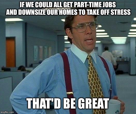 That Would Be Great Meme | IF WE COULD ALL GET PART-TIME JOBS AND DOWNSIZE OUR HOMES TO TAKE OFF STRESS; THAT'D BE GREAT | image tagged in memes,that would be great | made w/ Imgflip meme maker
