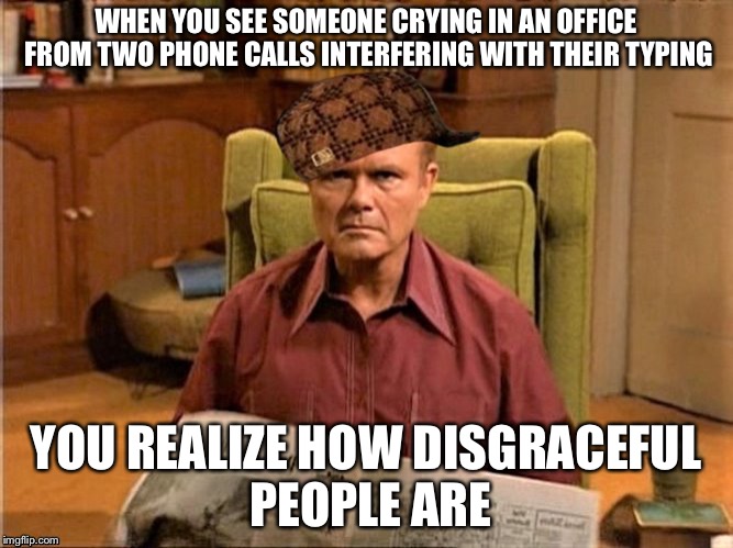 Red Foreman Scumbag Hat | WHEN YOU SEE SOMEONE CRYING IN AN OFFICE FROM TWO PHONE CALLS INTERFERING WITH THEIR TYPING YOU REALIZE HOW DISGRACEFUL PEOPLE ARE | image tagged in red foreman scumbag hat | made w/ Imgflip meme maker