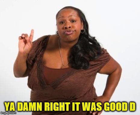 Sassy Black Lady | YA DAMN RIGHT IT WAS GOOD D | image tagged in sassy black lady | made w/ Imgflip meme maker