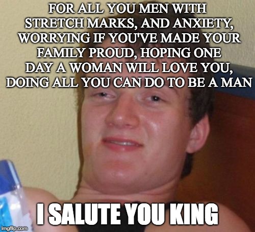 10 Guy Meme | FOR ALL YOU MEN WITH STRETCH MARKS, AND ANXIETY, WORRYING IF YOU'VE MADE YOUR FAMILY PROUD, HOPING ONE DAY A WOMAN WILL LOVE YOU, DOING ALL YOU CAN DO TO BE A MAN; I SALUTE YOU KING | image tagged in memes,10 guy | made w/ Imgflip meme maker