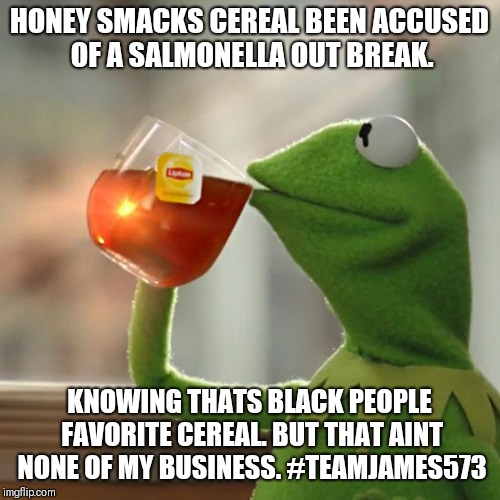 But That's None Of My Business | HONEY SMACKS CEREAL BEEN ACCUSED OF A SALMONELLA OUT BREAK. KNOWING THATS BLACK PEOPLE FAVORITE CEREAL. BUT THAT AINT NONE OF MY BUSINESS. #TEAMJAMES573 | image tagged in memes,but thats none of my business,kermit the frog | made w/ Imgflip meme maker