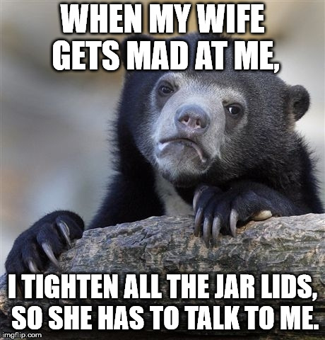 Confession Bear | WHEN MY WIFE GETS MAD AT ME, I TIGHTEN ALL THE JAR LIDS, SO SHE HAS TO TALK TO ME. | image tagged in memes,confession bear | made w/ Imgflip meme maker