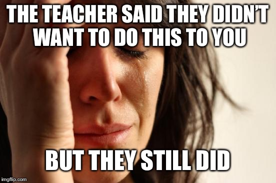 First World Problems Meme | THE TEACHER SAID THEY DIDN’T WANT TO DO THIS TO YOU; BUT THEY STILL DID | image tagged in memes,first world problems | made w/ Imgflip meme maker
