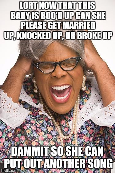 madea | LORT NOW THAT THIS BABY IS BOO'D UP CAN SHE PLEASE GET MARRIED UP, KNOCKED UP, OR BROKE UP; DAMMIT SO SHE CAN PUT OUT ANOTHER SONG | image tagged in madea | made w/ Imgflip meme maker