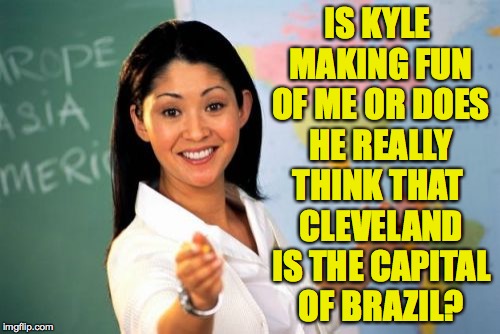 I wrote this meme and even I don't know. | IS KYLE MAKING FUN OF ME OR DOES HE REALLY; THINK THAT CLEVELAND IS THE CAPITAL OF BRAZIL? | image tagged in memes,unhelpful high school teacher | made w/ Imgflip meme maker