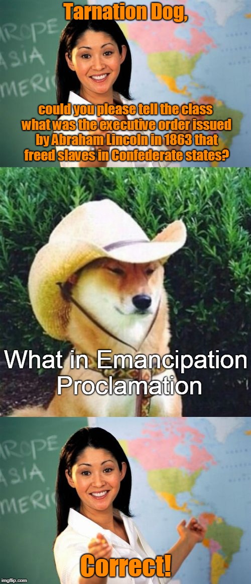 Welcome to meme class! You'll be spending the next few years of your life here. Cheerio! (̶◉͛‿◉̶) | Tarnation Dog, could you please tell the class what was the executive order issued by Abraham Lincoln in 1863 that freed slaves in Confederate states? What in Emancipation Proclamation; Correct! | image tagged in memes,unhelpful high school teacher,tarnation dog,what in tarnation,meme class,learnin' | made w/ Imgflip meme maker