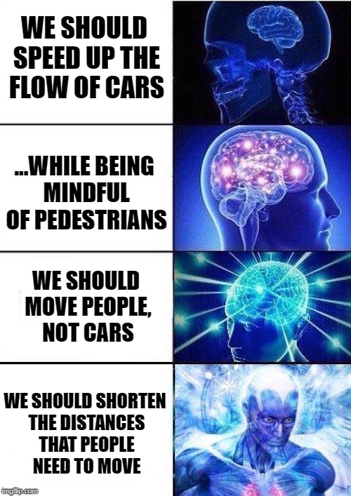 Brain Mind Expanding | WE SHOULD SPEED UP THE FLOW OF CARS; ...WHILE BEING MINDFUL OF PEDESTRIANS; WE SHOULD MOVE PEOPLE, NOT CARS; WE SHOULD SHORTEN THE DISTANCES THAT PEOPLE NEED TO MOVE | image tagged in brain mind expanding | made w/ Imgflip meme maker