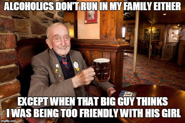 ALCOHOLICS DON'T RUN IN MY FAMILY EITHER EXCEPT WHEN THAT BIG GUY THINKS I WAS BEING TOO FRIENDLY WITH HIS GIRL | made w/ Imgflip meme maker