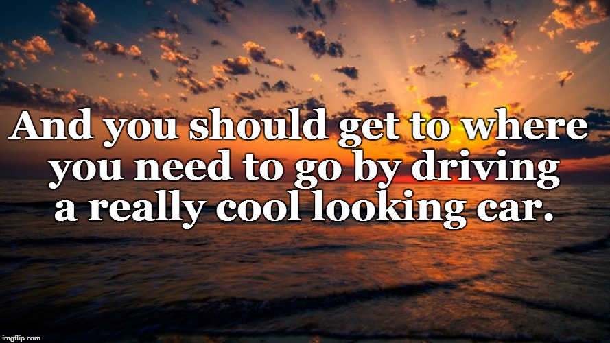 And you should get to where you need to go by driving a really cool looking car. | made w/ Imgflip meme maker