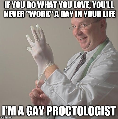 Insane Doctor | IF YOU DO WHAT YOU LOVE, YOU'LL NEVER "WORK" A DAY IN YOUR LIFE; I'M A GAY PROCTOLOGIST | image tagged in insane doctor | made w/ Imgflip meme maker